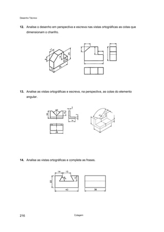 Desenho Técnico
12. Analise o desenho em perspectiva e escreva nas vistas ortográficas as cotas que
dimensionam o chanfro.
13. Analise as vistas ortográficas e escreva, na perspectiva, as cotas do elemento
angular.
14. Analise as vistas ortográficas e complete as frases.
Cotagem
216
 