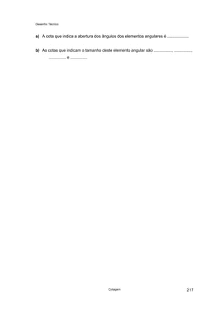 Desenho Técnico
a) A cota que indica a abertura dos ângulos dos elementos angulares é ...................
b) As cotas que indicam o tamanho deste elemento angular são ................, ...............,
............... e ...............
Cotagem 217
 