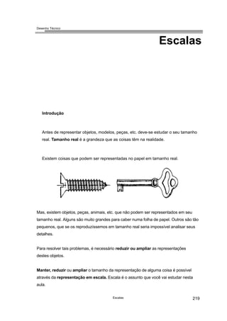 Desenho Técnico
Escalas
Introdução
Antes de representar objetos, modelos, peças, etc. deve-se estudar o seu tamanho
real. Tamanho real é a grandeza que as coisas têm na realidade.
Existem coisas que podem ser representadas no papel em tamanho real.
Mas, existem objetos, peças, animais, etc. que não podem ser representados em seu
tamanho real. Alguns são muito grandes para caber numa folha de papel. Outros são tão
pequenos, que se os reproduzíssemos em tamanho real seria impossível analisar seus
detalhes.
Para resolver tais problemas, é necessário reduzir ou ampliar as representações
destes objetos.
Manter, reduzir ou ampliar o tamanho da representação de alguma coisa é possível
através da representação em escala. Escala é o assunto que você vai estudar nesta
aula.
Escalas 219
 
