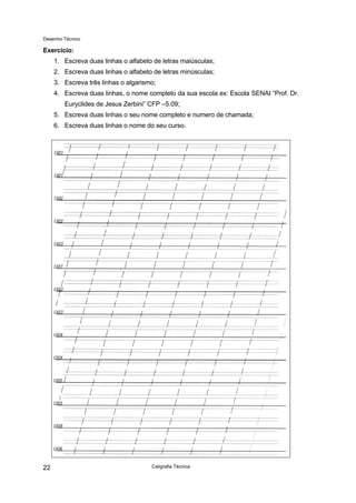 Desenho Técnico
Exercício:
1. Escreva duas linhas o alfabeto de letras maiúsculas;
2. Escreva duas linhas o alfabeto de letras minúsculas;
3. Escreva três linhas o algarismo;
4. Escreva duas linhas, o nome completo da sua escola ex: Escola SENAI “Prof. Dr.
Euryclides de Jesus Zerbini” CFP –5.09;
5. Escreva duas linhas o seu nome completo e numero de chamada;
6. Escreva duas linhas o nome do seu curso.
Caligrafia Técnica
22
 
