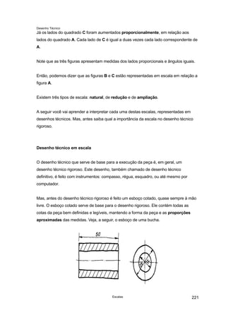 Desenho Técnico
Já os lados do quadrado C foram aumentados proporcionalmente, em relação aos
lados do quadrado A. Cada lado de C é igual a duas vezes cada lado correspondente de
A.
Note que as três figuras apresentam medidas dos lados proporcionais e ângulos iguais.
Então, podemos dizer que as figuras B e C estão representadas em escala em relação a
figura A.
Existem três tipos de escala: natural, de redução e de ampliação.
A seguir você vai aprender a interpretar cada uma destas escalas, representadas em
desenhos técnicos. Mas, antes saiba qual a importância da escala no desenho técnico
rigoroso.
Desenho técnico em escala
O desenho técnico que serve de base para a execução da peça é, em geral, um
desenho técnico rigoroso. Este desenho, também chamado de desenho técnico
definitivo, é feito com instrumentos: compasso, régua, esquadro, ou até mesmo por
computador.
Mas, antes do desenho técnico rigoroso é feito um esboço cotado, quase sempre à mão
livre. O esboço cotado serve de base para o desenho rigoroso. Ele contém todas as
cotas da peça bem definidas e legíveis, mantendo a forma da peça e as proporções
aproximadas das medidas. Veja, a seguir, o esboço de uma bucha.
Escalas 221
 
