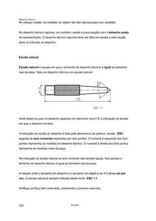 Desenho Técnico
No esboço cotado, as medidas do objeto não são reproduzidas com exatidão.
No desenho técnico rigoroso, ao contrário, existe a preocupação com o tamanho exato
da representação. O desenho técnico rigoroso deve ser feito em escala e esta escala
deve vir indicada no desenho.
Escala natural
Escala natural é aquela em que o tamanho do desenho técnico é igual ao tamanho
real da peça. Veja um desenho técnico em escala natural.
Você observou que no desenho aparece um elemento novo? É a indicação da escala
em que o desenho foi feito.
A indicação da escala do desenho é feita pela abreviatura da palavra escala: ESC ,
seguida de dois numerais separados por dois pontos. O numeral à esquerda dos dois
pontos representa as medidas do desenho técnico. O numeral à direita dos dois pontos
representa as medidas reais da peça.
Na indicação da escala natural os dois numerais são sempre iguais. Isso porque o
tamanho do desenho técnico é igual ao tamanho real da peça.
A relação entre o tamanho do desenho e o tamanho do objeto é de 1:1 (lê-se um por
um). A escala natural é sempre indicada deste modo: ESC 1:1.
Verifique se ficou bem entendido, resolvendo o próximo exercício.
Escalas
222
 