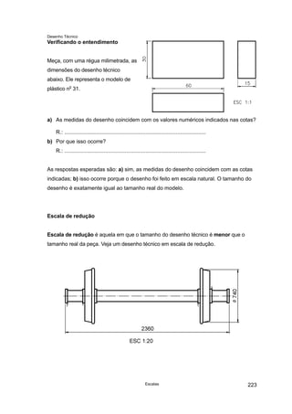 Desenho Técnico
Verificando o entendimento
Meça, com uma régua milimetrada, as
dimensões do desenho técnico
abaixo. Ele representa o modelo de
plástico no
31.
a) As medidas do desenho coincidem com os valores numéricos indicados nas cotas?
R.: ..............................................................................................
b) Por que isso ocorre?
R.: ..............................................................................................
As respostas esperadas são: a) sim, as medidas do desenho coincidem com as cotas
indicadas; b) isso ocorre porque o desenho foi feito em escala natural. O tamanho do
desenho é exatamente igual ao tamanho real do modelo.
Escala de redução
Escala de redução é aquela em que o tamanho do desenho técnico é menor que o
tamanho real da peça. Veja um desenho técnico em escala de redução.
Escalas 223
 