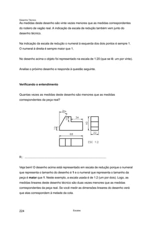 Desenho Técnico
As medidas deste desenho são vinte vezes menores que as medidas correspondentes
do rodeiro de vagão real. A indicação da escala de redução também vem junto do
desenho técnico.
Na indicação da escala de redução o numeral à esquerda dos dois pontos é sempre 1.
O numeral à direita é sempre maior que 1.
No desenho acima o objeto foi representado na escala de 1:20 (que se lê: um por vinte).
Analise o próximo desenho e responda à questão seguinte.
Verificando o entendimento
Quantas vezes as medidas deste desenho são menores que as medidas
correspondentes da peça real?
R.: ...................................................................................................
Veja bem! O desenho acima está representado em escala de redução porque o numeral
que representa o tamanho do desenho é 1 e o numeral que representa o tamanho da
peça é maior que 1. Neste exemplo, a escala usada é de 1:2 (um por dois). Logo, as
medidas lineares deste desenho técnico são duas vezes menores que as medidas
correspondentes da peça real. Se você medir as dimensões lineares do desenho verá
que elas correspondem à metade da cota.
Escalas
224
 
