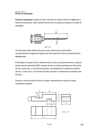 Desenho Técnico
Escala de ampliação
Escala de ampliação é aquela em que o tamanho do desenho técnico é maior que o
tamanho real da peça. Veja o desenho técnico de uma agulha de injeção em escala de
ampliação.
As dimensões deste desenho são duas vezes maiores que as dimensões
correspondentes da agulha de injeção real. Este desenho foi feito na escala 2:1(lê-se:
dois por um).
A indicação da escala é feita no desenho técnico como nos casos anteriores: a palavra
escala aparece abreviada (ESC), seguida de dois numerais separados por dois pontos.
Só que, neste caso, o numeral da esquerda, que representa as medidas do desenho
técnico, é maior que 1. O numeral da direita é sempre 1 e representa as medidas reais
da peça.
Examine o próximo desenho técnico, também representado em escala e depois
complete as questões.
Escalas 225
 
