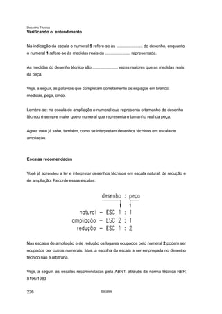 Desenho Técnico
Verificando o entendimento
Na indicação da escala o numeral 5 refere-se às ....................... do desenho, enquanto
o numeral 1 refere-se às medidas reais da ...................... representada.
As medidas do desenho técnico são ....................... vezes maiores que as medidas reais
da peça.
Veja, a seguir, as palavras que completam corretamente os espaços em branco:
medidas, peça, cinco.
Lembre-se: na escala de ampliação o numeral que representa o tamanho do desenho
técnico é sempre maior que o numeral que representa o tamanho real da peça.
Agora você já sabe, também, como se interpretam desenhos técnicos em escala de
ampliação.
Escalas recomendadas
Você já aprendeu a ler e interpretar desenhos técnicos em escala natural, de redução e
de ampliação. Recorde essas escalas:
Nas escalas de ampliação e de redução os lugares ocupados pelo numeral 2 podem ser
ocupados por outros numerais. Mas, a escolha da escala a ser empregada no desenho
técnico não é arbitrária.
Veja, a seguir, as escalas recomendadas pela ABNT, através da norma técnica NBR
8196/1983
Escalas
226
 