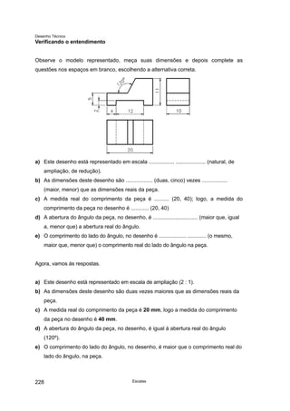 Desenho Técnico
Verificando o entendimento
Observe o modelo representado, meça suas dimensões e depois complete as
questões nos espaços em branco, escolhendo a alternativa correta.
a) Este desenho está representado em escala ................. .................... (natural, de
ampliação, de redução).
b) As dimensões deste desenho são .................. (duas, cinco) vezes .................
(maior, menor) que as dimensões reais da peça.
c) A medida real do comprimento da peça é .......... (20, 40); logo, a medida do
comprimento da peça no desenho é ............ (20, 40)
d) A abertura do ângulo da peça, no desenho, é .............................. (maior que, igual
a, menor que) a abertura real do ângulo.
e) O comprimento do lado do ângulo, no desenho é ................... ............. (o mesmo,
maior que, menor que) o comprimento real do lado do ângulo na peça.
Agora, vamos às respostas.
a) Este desenho está representado em escala de ampliação (2 : 1).
b) As dimensões deste desenho são duas vezes maiores que as dimensões reais da
peça.
c) A medida real do comprimento da peça é 20 mm, logo a medida do comprimento
da peça no desenho é 40 mm.
d) A abertura do ângulo da peça, no desenho, é igual à abertura real do ângulo
(120º).
e) O comprimento do lado do ângulo, no desenho, é maior que o comprimento real do
lado do ângulo, na peça.
Escalas
228
 