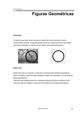 Desenho Técnico
Figuras Geométricas
Introdução
Se olhar ao seu redor, você verá que os objetos têm forma, tamanho e outras
características próprias. As figuras geométricas foram criadas a partir da observação
das formas existentes na natureza e dos objetos produzidos pelo homem.
Nossa aula
Nesta aula você vai conhecer ou recordar os diversos tipos de figuras geométricas.
Todos os objetos, mesmo os mais complexos, podem ser associados a um conjunto de
figuras geométricas.
Você terá mais facilidade para ler e interpretar desenhos técnicos mecânicos se for
capaz de relacionar objetos e peças da área da Mecânica às figuras geométricas.
Figuras geométricas 23
 