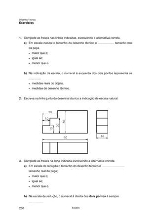 Desenho Técnico
Exercícios
1. Complete as frases nas linhas indicadas, escrevendo a alternativa correta.
a) Em escala natural o tamanho do desenho técnico é .................... tamanho real
da peça.
• maior que o;
• igual ao;
• menor que o.
b) Na indicação da escala, o numeral à esquerda dos dois pontos representa as
...............
• medidas reais do objeto.
• medidas do desenho técnico.
2. Escreva na linha junto do desenho técnico a indicação de escala natural.
3. Complete as frases na linha indicada escrevendo a alternativa correta.
a) Em escala de redução o tamanho do desenho técnico é ............................
tamanho real da peça;
• maior que o;
• igual ao;
• menor que o.
b) Na escala de redução, o numeral à direita dos dois pontos é sempre
..................
Escalas
230
 