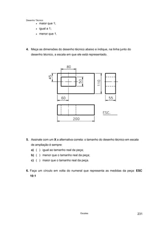 Desenho Técnico
• maior que 1;
• igual a 1;
• menor que 1.
4. Meça as dimensões do desenho técnico abaixo e indique, na linha junto do
desenho técnico, a escala em que ele está representado.
5. Assinale com um X a alternativa correta: o tamanho do desenho técnico em escala
de ampliação é sempre:
a) ( ) igual ao tamanho real da peça;
b) ( ) menor que o tamanho real da peça;
c) ( ) maior que o tamanho real da peça.
6. Faça um círculo em volta do numeral que representa as medidas da peça: ESC
10:1
Escalas 231
 