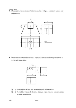 Desenho Técnico
7. Meça as dimensões do desenho técnico abaixo e indique a escala em que ele está
representado.
8. Observe o desenho técnico abaixo e escreva C ao lado das afirmações corretas e
E, ao lado das erradas.
a) ( ) Este desenho técnico está representado em escala natural.
b) ( ) As medidas lineares do desenho são duas vezes menores que as medidas
da peça representada.
Escalas
232
 