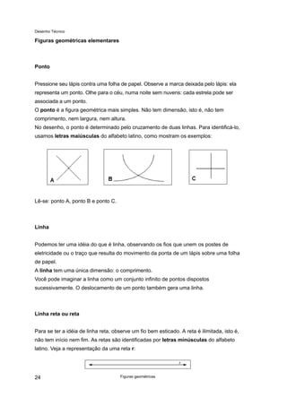 Desenho Técnico
Figuras geométricas elementares
Ponto
Pressione seu lápis contra uma folha de papel. Observe a marca deixada pelo lápis: ela
representa um ponto. Olhe para o céu, numa noite sem nuvens: cada estrela pode ser
associada a um ponto.
O ponto é a figura geométrica mais simples. Não tem dimensão, isto é, não tem
comprimento, nem largura, nem altura.
No desenho, o ponto é determinado pelo cruzamento de duas linhas. Para identificá-lo,
usamos letras maiúsculas do alfabeto latino, como mostram os exemplos:
Lê-se: ponto A, ponto B e ponto C.
Linha
Podemos ter uma idéia do que é linha, observando os fios que unem os postes de
eletricidade ou o traço que resulta do movimento da ponta de um lápis sobre uma folha
de papel.
A linha tem uma única dimensão: o comprimento.
Você pode imaginar a linha como um conjunto infinito de pontos dispostos
sucessivamente. O deslocamento de um ponto também gera uma linha.
Linha reta ou reta
Para se ter a idéia de linha reta, observe um fio bem esticado. A reta é ilimitada, isto é,
não tem início nem fim. As retas são identificadas por letras minúsculas do alfabeto
latino. Veja a representação da uma reta r:
Figuras geométricas
24
 