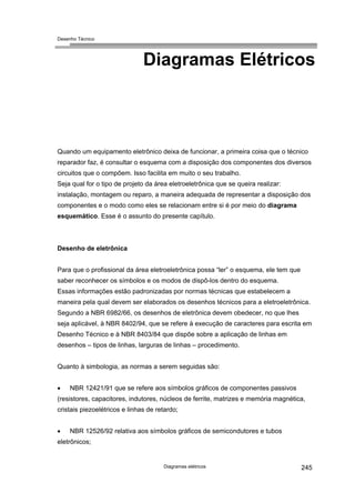 Desenho Técnico
Diagramas Elétricos
Quando um equipamento eletrônico deixa de funcionar, a primeira coisa que o técnico
reparador faz, é consultar o esquema com a disposição dos componentes dos diversos
circuitos que o compõem. Isso facilita em muito o seu trabalho.
Seja qual for o tipo de projeto da área eletroeletrônica que se queira realizar:
instalação, montagem ou reparo, a maneira adequada de representar a disposição dos
componentes e o modo como eles se relacionam entre si é por meio do diagrama
esquemático. Esse é o assunto do presente capítulo.
Desenho de eletrônica
Para que o profissional da área eletroeletrônica possa “ler” o esquema, ele tem que
saber reconhecer os símbolos e os modos de dispô-los dentro do esquema.
Essas informações estão padronizadas por normas técnicas que estabelecem a
maneira pela qual devem ser elaborados os desenhos técnicos para a eletroeletrônica.
Segundo a NBR 6982/66, os desenhos de eletrônica devem obedecer, no que lhes
seja aplicável, à NBR 8402/94, que se refere à execução de caracteres para escrita em
Desenho Técnico e à NBR 8403/84 que dispõe sobre a aplicação de linhas em
desenhos – tipos de linhas, larguras de linhas – procedimento.
Quanto à simbologia, as normas a serem seguidas são:
• NBR 12421/91 que se refere aos símbolos gráficos de componentes passivos
(resistores, capacitores, indutores, núcleos de ferrite, matrizes e memória magnética,
cristais piezoelétricos e linhas de retardo;
• NBR 12526/92 relativa aos símbolos gráficos de semicondutores e tubos
eletrônicos;
Diagramas elétricos 245
 