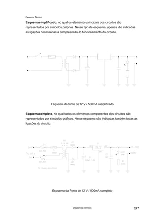 Desenho Técnico
Esquema simplificado, no qual os elementos principais dos circuitos são
representados por símbolos próprios. Nesse tipo de esquema, apenas são indicadas
as ligações necessárias à compreensão do funcionamento do circuito.
Esquema da fonte de 12 V / 500mA simplificado
Esquema completo, no qual todos os elementos componentes dos circuitos são
representados por símbolos gráficos. Nesse esquema são indicadas também todas as
ligações do circuito.
Esquema da Fonte de 12 V / 500mA completo
Diagramas elétricos 247
 