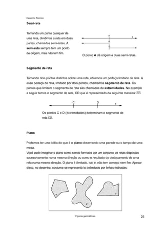 Desenho Técnico
Semi-reta
Tomando um ponto qualquer de
uma reta, dividimos a reta em duas
partes, chamadas semi-retas. A
semi-reta sempre tem um ponto
de origem, mas não tem fim.
O ponto A dá origem a duas semi-retas.
Segmento de reta
Tomando dois pontos distintos sobre uma reta, obtemos um pedaço limitado de reta. A
esse pedaço de reta, limitado por dois pontos, chamamos segmento de reta. Os
pontos que limitam o segmento de reta são chamados de extremidades. No exemplo
a seguir temos o segmento de reta, CD que é representado da seguinte maneira: .
Os pontos C e D (extremidades) determinam o segmento de
reta .
Plano
Podemos ter uma idéia do que é o plano observando uma parede ou o tampo de uma
mesa.
Você pode imaginar o plano como sendo formado por um conjunto de retas dispostas
sucessivamente numa mesma direção ou como o resultado do deslocamento de uma
reta numa mesma direção. O plano é ilimitado, isto é, não tem começo nem fim. Apesar
disso, no desenho, costuma-se representá-lo delimitado por linhas fechadas:
Figuras geométricas 25
 