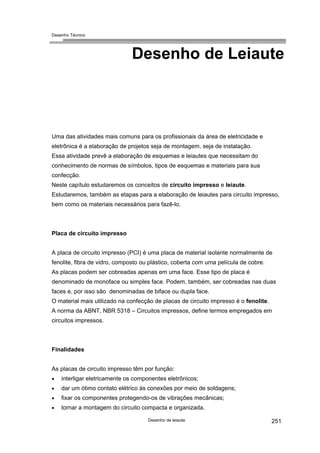 Desenho Técnico
Desenho de Leiaute
Uma das atividades mais comuns para os profissionais da área de eletricidade e
eletrônica é a elaboração de projetos seja de montagem, seja de instalação.
Essa atividade prevê a elaboração de esquemas e leiautes que necessitam do
conhecimento de normas de símbolos, tipos de esquemas e materiais para sua
confecção.
Neste capítulo estudaremos os conceitos de circuito impresso e leiaute.
Estudaremos, também as etapas para a elaboração de leiautes para circuito impresso,
bem como os materiais necessários para fazê-lo.
Placa de circuito impresso
A placa de circuito impresso (PCI) é uma placa de material isolante normalmente de
fenolite, fibra de vidro, composto ou plástico, coberta com uma película de cobre.
As placas podem ser cobreadas apenas em uma face. Esse tipo de placa é
denominado de monoface ou simples face. Podem, também, ser cobreadas nas duas
faces e, por isso são denominadas de biface ou dupla face.
O material mais utilizado na confecção de placas de circuito impresso é o fenolite.
A norma da ABNT, NBR 5318 – Circuitos impressos, define termos empregados em
circuitos impressos.
Finalidades
As placas de circuito impresso têm por função:
interligar eletricamente os componentes eletrônicos;
•
•
•
•
dar um ótimo contato elétrico às conexões por meio de soldagens;
fixar os componentes protegendo-os de vibrações mecânicas;
tornar a montagem do circuito compacta e organizada.
Desenho de leiaute 251
 