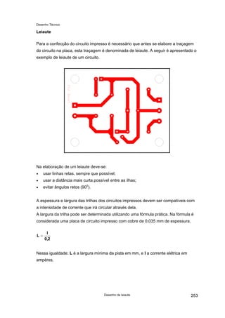 Desenho Técnico
Leiaute
Para a confecção do circuito impresso é necessário que antes se elabore a traçagem
do circuito na placa, esta traçagem é denominada de leiaute. A seguir é apresentado o
exemplo de leiaute de um circuito.
Na elaboração de um leiaute deve-se:
usar linhas retas, sempre que possível;
•
•
•
usar a distância mais curta possível entre as ilhas;
evitar ângulos retos (900
).
A espessura e largura das trilhas dos circuitos impressos devem ser compatíveis com
a intensidade de corrente que irá circular através dela.
A largura da trilha pode ser determinada utilizando uma fórmula prática. Na fórmula é
considerada uma placa de circuito impresso com cobre de 0,035 mm de espessura.
2
,
0
I
L =
Nessa igualdade: L é a largura mínima da pista em mm, e I a corrente elétrica em
ampères.
Desenho de leiaute 253
 