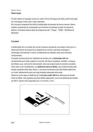 Desenho Técnico
Observação
O valor obtido na equação acima é o valor mínimo da largura da trilha, porém ela pode
ter uma largura maior que o valor calculado.
Em circuitos complexos fica difícil a elaboração de leiautes de forma manual. Assim,
existem programas de computador que fornecem os leiautes a partir do esquema
elétrico. Exemplos desses tipos de programas são: “Tango”, “EWB”, “WinBoard &
WinDraft”.
O projeto
A elaboração de um projeto de circuito impresso apresenta uma etapa inicial que é o
desenvolvimento do esquema ou diagrama do circuito, que deve empregar a
simbologia normalizada e indicar corretamente as relações entre seus diversos
componentes.
O projeto da placa deve ser realizado de acordo com a dimensão real dos
componentes que serão usados no circuito. Ele deve considerar, também, a largura
dos filetes, que, como já foi mencionado, deve ser proporcional à corrente circulante.
Outro fator a ser considerado, é a distância entre os filetes, que é determinada pela
tensão existente entre eles. Assim, o aumento da tensão entre dois filetes determina
um maior afastamento para que haja isolação adequada entre eles.
Adota-se como regra a distância de 1 mm para cada 100 V de diferença de tensão
entre os filetes. Isso significa que dois filetes adjacentes, com uma diferença de tensão
de 200 V, devem ficar separados por, no mínimo, 2 mm.
Desenho de leiaute
254
 
