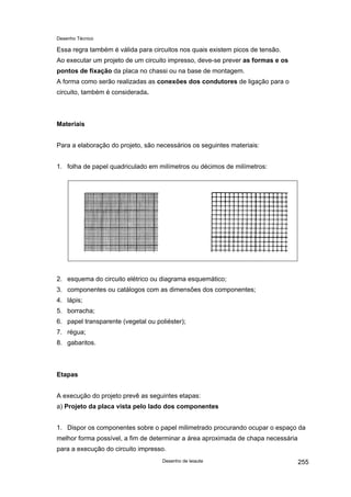 Desenho Técnico
Essa regra também é válida para circuitos nos quais existem picos de tensão.
Ao executar um projeto de um circuito impresso, deve-se prever as formas e os
pontos de fixação da placa no chassi ou na base de montagem.
A forma como serão realizadas as conexões dos condutores de ligação para o
circuito, também é considerada.
Materiais
Para a elaboração do projeto, são necessários os seguintes materiais:
1. folha de papel quadriculado em milímetros ou décimos de milímetros:
2. esquema do circuito elétrico ou diagrama esquemático;
3. componentes ou catálogos com as dimensões dos componentes;
4. lápis;
5. borracha;
6. papel transparente (vegetal ou poliéster);
7. régua;
8. gabaritos.
Etapas
A execução do projeto prevê as seguintes etapas:
a) Projeto da placa vista pelo lado dos componentes
1. Dispor os componentes sobre o papel milimetrado procurando ocupar o espaço da
melhor forma possível, a fim de determinar a área aproximada de chapa necessária
para a execução do circuito impresso.
Desenho de leiaute 255
 