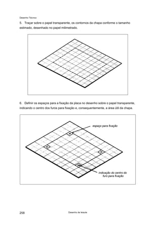 Desenho Técnico
5. Traçar sobre o papel transparente, os contornos da chapa conforme o tamanho
estimado, desenhado no papel milimetrado.
6. Definir os espaços para a fixação da placa no desenho sobre o papel transparente,
indicando o centro dos furos para fixação e, consequentemente, a área útil da chapa.
Desenho de leiaute
258
 