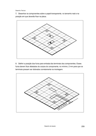 Desenho Técnico
7. Desenhar os componentes sobre o papel transparente, no tamanho real e na
posição em que deverão ficar na placa.
8. Definir a posição dos furos para entrada dos terminais dos componentes. Esses
furos devem ficar afastados do corpos do componente, no mínimo, 2 mm para que os
terminais possam ser dobrados corretamente na montagem.
Desenho de leiaute 259
 