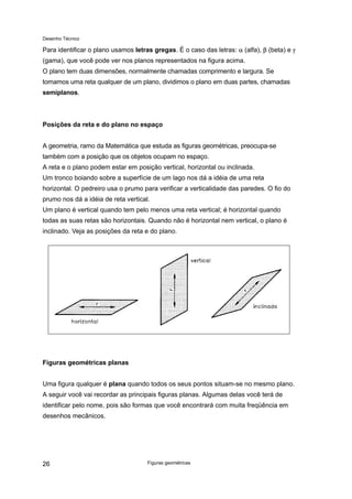 Desenho Técnico
Para identificar o plano usamos letras gregas. É o caso das letras: α (alfa), β (beta) e γ
(gama), que você pode ver nos planos representados na figura acima.
O plano tem duas dimensões, normalmente chamadas comprimento e largura. Se
tomamos uma reta qualquer de um plano, dividimos o plano em duas partes, chamadas
semiplanos.
Posições da reta e do plano no espaço
A geometria, ramo da Matemática que estuda as figuras geométricas, preocupa-se
também com a posição que os objetos ocupam no espaço.
A reta e o plano podem estar em posição vertical, horizontal ou inclinada.
Um tronco boiando sobre a superfície de um lago nos dá a idéia de uma reta
horizontal. O pedreiro usa o prumo para verificar a verticalidade das paredes. O fio do
prumo nos dá a idéia de reta vertical.
Um plano é vertical quando tem pelo menos uma reta vertical; é horizontal quando
todas as suas retas são horizontais. Quando não é horizontal nem vertical, o plano é
inclinado. Veja as posições da reta e do plano.
Figuras geométricas planas
Uma figura qualquer é plana quando todos os seus pontos situam-se no mesmo plano.
A seguir você vai recordar as principais figuras planas. Algumas delas você terá de
identificar pelo nome, pois são formas que você encontrará com muita freqüência em
desenhos mecânicos.
Figuras geométricas
26
 