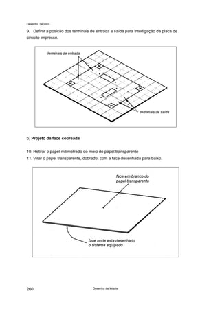 Desenho Técnico
9. Definir a posição dos terminais de entrada e saída para interligação da placa de
circuito impresso.
b) Projeto da face cobreada
10. Retirar o papel milimetrado do meio do papel transparente
11. Virar o papel transparente, dobrado, com a face desenhada para baixo.
Desenho de leiaute
260
 