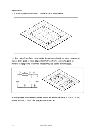 Desenho Técnico
14. Colocar o papel milimetrado no interior do papel transparente.
15. Com traços leves, fazer a interligação dos componente sobre o papel transparente,
usando como guias as linhas do papel milimetrado. Se for necessário, pode-se
numerar as ligações no esquema e no desenho para facilitar a identificação.
As interligações entre os componentes devem ser sempre paralelas às bordas. Se isso
não for possível, pode-se usar ligações inclinadas a 45o.
Desenho de leiaute
262
 