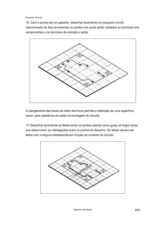 Desenho Técnico
16. Com o auxílio de um gabarito, desenhar levemente um pequeno círculo
(denominado de ilha) envolvendo os pontos nos quais serão soldados os terminais dos
componentes e os terminais de entrada e saída.
O alargamento das áreas ao redor dos furos permite a obtenção de uma superfície
maior, para aderência da solda na montagem do circuito.
17. Desenhar levemente os filetes entre os pontos usando como guias os traços leves
que determinam as interligações entre os pontos do desenho. Os filetes devem ser
feitos com a largura estabelecida em função da corrente do circuito.
Desenho de leiaute 263
 