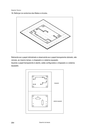 Desenho Técnico
18. Reforçar os contornos dos filetes e círculos.
Retirando-se o papel milimetrado e observando-se o papel transparente dobrado, são
visíveis, ao mesmo tempo, o chapeado e o sistema equipado.
Quando o papel transparente é aberto, estão configurados o chapeado e o sistema
equipado.
Desenho de leiaute
264
 