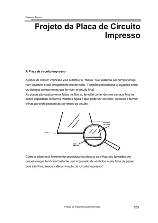 Desenho Técnico
Projeto da Placa de Circuito
Impresso
A Placa de circuito impresso
A placa de circuito impresso visa substituir o “chassi” que sustenta aos componentes
num aparelho e que antigamente era de metal. Também proporciona as ligações entre
os diversos componentes que formam o circuito final.
As placas são basicamente feitas de fibra ou fenolite contendo uma camada fina de
cobre depositado conforme mostra a figura 1 que pode ser corroído, de modo a formar
trilhas por onde passam as correntes do circuito.
Como o cobre está firmemente depositado na placa e as trilhas são formadas por
processos que lembram bastante uma impressão de símbolos numa folha de papel,
pois são finas, temos a denominação de “circuito impresso “
Projeto da Placa de Circuito Impresso 265
 