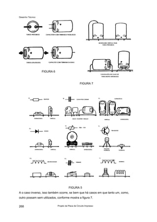 Desenho Técnico
FIGURA 6
FIGURA 7
FIGURA 5
A o caso inverso, isso também ocorre, se bem que há casos em que tanto um, como,
outro possam sem utilizados, conforme mostra a figura 7.
Projeto da Placa de Circuito Impresso
268
 