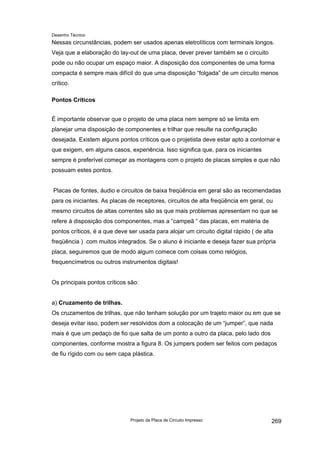 Desenho Técnico
Nessas circunstâncias, podem ser usados apenas eletrolíticos com terminais longos.
Veja que a elaboração do lay-out de uma placa, dever prever também se o circuito
pode ou não ocupar um espaço maior. A disposição dos componentes de uma forma
compacta é sempre mais difícil do que uma disposição “folgada” de um circuito menos
crítico.
Pontos Críticos
É importante observar que o projeto de uma placa nem sempre só se limita em
planejar uma disposição de componentes e trilhar que resulte na configuração
desejada. Existem alguns pontos críticos que o projetista deve estar apto a contornar e
que exigem, em alguns casos, experiência. Isso significa que, para os iniciantes
sempre é preferível começar as montagens com o projeto de placas simples e que não
possuam estes pontos.
Placas de fontes, áudio e circuitos de baixa freqüência em geral são as recomendadas
para os iniciantes. As placas de receptores, circuitos de alta freqüência em geral, ou
mesmo circuitos de altas correntes são as que mais problemas apresentam no que se
refere à disposição dos componentes, mas a “campeã “ das placas, em matéria de
pontos críticos, é a que deve ser usada para alojar um circuito digital rápido ( de alta
freqüência ) com muitos integrados. Se o aluno é iniciante e deseja fazer sua própria
placa, seguiremos que de modo algum comece com coisas como relógios,
frequencímetros ou outros instrumentos digitais!
Os principais pontos críticos são:
a) Cruzamento de trilhas.
Os cruzamentos de trilhas, que não tenham solução por um trajeto maior ou em que se
deseja evitar isso, podem ser resolvidos dom a colocação de um “jumper”, que nada
mais é que um pedaço de fio que salta de um ponto a outro da placa, pelo lado dos
componentes, conforme mostra a figura 8. Os jumpers podem ser feitos com pedaços
de fiu rígido com ou sem capa plástica.
Projeto da Placa de Circuito Impresso 269
 