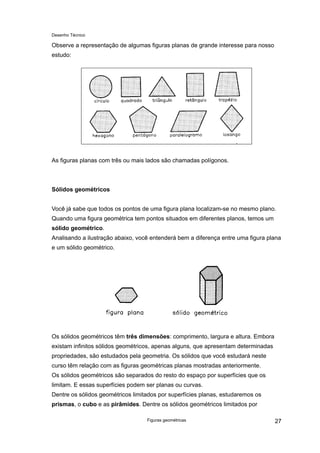 Desenho Técnico
Observe a representação de algumas figuras planas de grande interesse para nosso
estudo:
As figuras planas com três ou mais lados são chamadas polígonos.
Sólidos geométricos
Você já sabe que todos os pontos de uma figura plana localizam-se no mesmo plano.
Quando uma figura geométrica tem pontos situados em diferentes planos, temos um
sólido geométrico.
Analisando a ilustração abaixo, você entenderá bem a diferença entre uma figura plana
e um sólido geométrico.
Os sólidos geométricos têm três dimensões: comprimento, largura e altura. Embora
existam infinitos sólidos geométricos, apenas alguns, que apresentam determinadas
propriedades, são estudados pela geometria. Os sólidos que você estudará neste
curso têm relação com as figuras geométricas planas mostradas anteriormente.
Os sólidos geométricos são separados do resto do espaço por superfícies que os
limitam. E essas superfícies podem ser planas ou curvas.
Dentre os sólidos geométricos limitados por superfícies planas, estudaremos os
prismas, o cubo e as pirâmides. Dentre os sólidos geométricos limitados por
Figuras geométricas 27
 