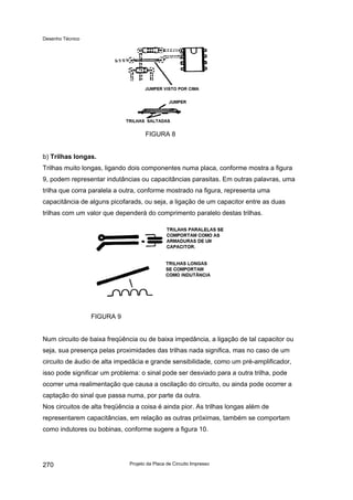 Desenho Técnico
FIGURA 8
b) Trilhas longas.
Trilhas muito longas, ligando dois componentes numa placa, conforme mostra a figura
9, podem representar indutâncias ou capacitâncias parasitas. Em outras palavras, uma
trilha que corra paralela a outra, conforme mostrado na figura, representa uma
capacitância de alguns picofarads, ou seja, a ligação de um capacitor entre as duas
trilhas com um valor que dependerá do comprimento paralelo destas trilhas.
FIGURA 9
Num circuito de baixa freqüência ou de baixa impedância, a ligação de tal capacitor ou
seja, sua presença pelas proximidades das trilhas nada significa, mas no caso de um
circuito de áudio de alta impedâcia e grande sensibilidade, como um pré-amplificador,
isso pode significar um problema: o sinal pode ser desviado para a outra trilha, pode
ocorrer uma realimentação que causa a oscilação do circuito, ou ainda pode ocorrer a
captação do sinal que passa numa, por parte da outra.
Nos circuitos de alta freqüência a coisa é ainda pior. As trilhas longas além de
representarem capacitâncias, em relação as outras próximas, também se comportam
como indutores ou bobinas, conforme sugere a figura 10.
Projeto da Placa de Circuito Impresso
270
 