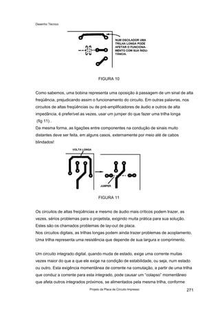 Desenho Técnico
FIGURA 10
Como sabemos, uma bobina representa uma oposição à passagem de um sinal de alta
freqüência, prejudicando assim o funcionamento do circuito. Em outras palavras, nos
circuitos de altas freqüências ou de pré-amplificadores de áudio e outros de alta
impedância, é preferível as vezes, usar um jumper do que fazer uma trilha longa
(fig 11) .
Da mesma forma, as ligações entre componentes na condução de sinais muito
distantes deve ser feita, em alguns casos, externamente por meio até de cabos
blindados!
FIGURA 11
Os circuitos de altas freqüências e mesmo de àudio mais críticos podem trazer, as
vezes, sérios problemas para o projetista, exigindo muita prática para sua solução.
Estes são os chamados problemas de lay-out de placa.
Nos circuitos digitais, as trilhas longas podem ainda trazer problemas de acoplamento.
Uma trilha representa uma resistência que depende de sua largura e comprimento.
Um circuito integrado digital, quando muda de estado, exige uma corrente muitas
vezes maior do que a que ele exige na condição de estabilidade, ou seja, num estado
ou outro. Esta exigência momentânea de corrente na comutação, a partir de uma trilha
que conduz a corrente para esta integrado, pode causar um “colapso” momentâneo
que afeta outros integrados próximos, se alimentados pela mesma trilha, conforme
Projeto da Placa de Circuito Impresso 271
 