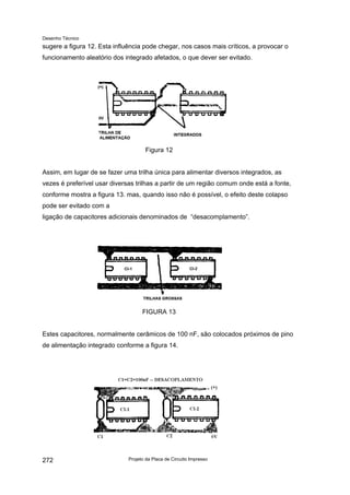 Desenho Técnico
sugere a figura 12. Esta influência pode chegar, nos casos mais críticos, a provocar o
funcionamento aleatório dos integrado afetados, o que dever ser evitado.
Figura 12
Assim, em lugar de se fazer uma trilha única para alimentar diversos integrados, as
vezes é preferível usar diversas trilhas a partir de um região comum onde está a fonte,
conforme mostra a figura 13. mas, quando isso não é possível, o efeito deste colapso
pode ser evitado com a
ligação de capacitores adicionais denominados de “desacomplamento”.
FIGURA 13
Estes capacitores, normalmente cerâmicos de 100 nF, são colocados próximos de pino
de alimentação integrado conforme a figura 14.
Projeto da Placa de Circuito Impresso
272
 
