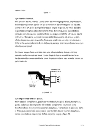 Desenho Técnico
figura 14
c) Correntes intensas.
Nos circuitos de alta potência ( como fontes de alimentação potentes, amplificadores,
transmissores) existem pontos em que a intensidade da corrente pode ser elevada,
acima de 1 ou 2A, o que é um ponto crítico ao projeto de placas. As trilhas de cobre
depositado numa placa são extremamente finas, de modo que sua capacidade de
conduzir corrente depende basicamente de sua largura. uma trilha estreita, de alguns
milímetros não suporta correntes intensas, podendo aquecer e até romper-se com
efeitos desastrosos para o aparelho. Para casa ampére de corrente é preciso que a
trilha tenha aproximadamente 2 mm de largura , para se obter razoável segurança num
circuito convencional.
Se houver espaço físico no projeto para uma trilha mais larga do que o mínimo
previsto, conforme mostra a figura 15, não deixe de faze-la. uma trilha mais larga
também significa menor resistência, o que é muito importante para se evitar perdas no
próprio circuito.
FIGURA 15
d) Componentes fora das placas.
Nem todos os componentes, podem ser montados numa placa de circuito impresso,
para a elaboração de um projeto. Na verdade, componentes volumosos como
transformadores devem ser montados fora das placas. Transistores de potência, SCRs
d Triacs que precisem de radiadores de calor também devem ficar fora das placas,
sendo conectados a ela por meio de fios, conforme sugere a figura 16.
Projeto da Placa de Circuito Impresso 273
 