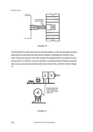 Desenho Técnico
FIGURA 16
Potenciômetros e outros elementos de controle podem ou não ser colocados na placa,
dependendo da previsão que seja feita em relação à instalação do conjunto numa
caixa. Veja que é preciso muito mais cuidado no planejamento de um painel ou caixa
que deva ter um controle ( como por exemplo: um potenciômetro) montado na própria
placa, do que no caso de conexão externa por meio de fios, conforme mostra a figura
17.
FIGURA 17
Projeto da Placa de Circuito Impresso
274
 