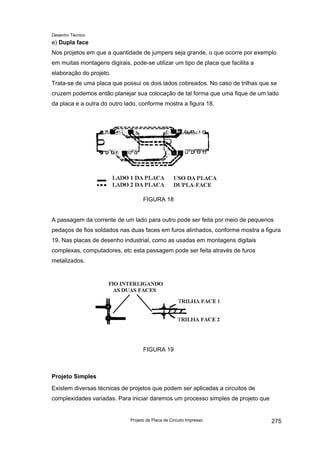 Desenho Técnico
e) Dupla face
Nos projetos em que a quantidade de jumpers seja grande, o que ocorre por exemplo
em muitas montagens digirais, pode-se utilizar um tipo de placa que facilita a
elaboração do projeto.
Trata-se de uma placa que possui os dois lados cobreados. No caso de trilhas que se
cruzem podemos então planejar sua colocação de tal forma que uma fique de um lado
da placa e a outra do outro lado, conforme mostra a figura 18.
FIGURA 18
A passagem da corrente de um lado para outro pode ser feita por meio de pequenos
pedaços de fios soldados nas duas faces em furos alinhados, conforme mostra a figura
19. Nas placas de desenho industrial, como as usadas em montagens digitais
complexas, computadores, etc esta passagem pode ser feita através de furos
metalizados.
FIGURA 19
Projeto Simples
Existem diversas técnicas de projetos que podem ser aplicadas a circuitos de
complexidades variadas. Para iniciar daremos um processo simples de projeto que
Projeto da Placa de Circuito Impresso 275
 