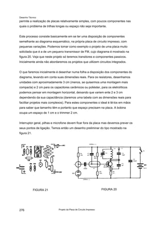 Desenho Técnico
permite a realização de placas relativamente simples, com poucos componentes nas
quais o problema de trilhas longas ou espaço não seja importante.
Este processo consiste basicamente em se ter uma disposição de componentes
semelhante ao diagrama esquemático, na própria placa de circuito impresso, com
pequenas variações. Podemos tomar como exemplo o projeto de uma placa muito
solicitada que é a de um pequeno transmissor de FM, cujo diagrama é mostrado na
figura 20. Veja que neste projeto só teremos transitores e componentes passivos.
Inicialmente ainda não abordaremos os projetos que utilizem circuitos integrados.
O que faremos inicialmente é desenhar numa folha a disposição dos componentes do
diagrama, levando em conta suas dimensões reais. Para os resistores, desenhamos
unidades com aproximadamente 3 cm (menos, se quisermos uma montagem mais
compacta) e 2 cm para os capacitores cerâmicos ou poliéster, para os eletrolíticos
podemos pensar em montagem horizontal, deixando que variem ente 2 e 3 cm
dependendo da sua capacitância (daremos uma tabela com as dimensões reais para
facilitar projetos mais complexos). Para estes componentes o ideal é tê-los em mãos
para saber que tamanho têm e portanto que espaço precisam na placa. A bobina
ocupa um espaço de 1 cm e o trimmer 2 cm.
Interruptor geral, pilhas e microfone devem ficar fora da placa mas devemos prever os
seus pontos de ligação. Temos então um desenho preliminar do tipo mostrado na
figura 21.
FIGURA 21 FIGURA 20
Projeto da Placa de Circuito Impresso
276
 