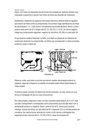 Desenho Técnico
Agora, com base na disposição dos terminais dos transistores, fazemos também sua
colocação e passamos a pensar nas trilhas de cobre que deverão ser impressas.
Analisando o diagrama do pequeno transmissor devemos verificar todas as ligações
que devem ser feitas entre os componentes. Em primeiro lugar identificamos as linhas
de alimentação ( + e - ) que correm normalmente nas bordas da placa. Assim, a linha
positiva deve partir de S1 e chegar até R1, C1, R2, CV, L1 e C5. Já a linha negativa
chega aos componentes seguintes: negativo do microfone, R3, R4 e o outro pólo C5.
O que fazemos então é desenhar na folha, com lápis ou caneta de cor diferente da
usada para desenhar os componentes, as trilhas que correspondem a estas conexões,
conforme mostra a figura 22.
FIGURA 22
Observe, então, que todos os pontos que devem receber alimentação positiva ou
negativa, segundo o diagrama, já estarão conectados pelas trilhas desenhadas no
nosso projeto.
O próximo passo consiste em determinar nós de conexões, ou seja, pontos em que
temos a interligação de dois ou mais componentes.
No nosso projeto ( diagrama ) estes nós são marcados pelas letras A, B, C e D. Veja
que eles correspondem a interligações entre componentes que não são feitas com a
alimentação positiva ou negativa. Assim, partindo do nó A, vemos que é preciso
interligar, através de trilhas, um dos pólos de R1 o capacitor C2 e a entrada positiva do
microfone. Da mesma forma, levando em conta o nó B, temos a interligação dos
seguintes pontos: terminal de C1, C2, R2 e R3 e a base do transistor Q1.
Projeto da Placa de Circuito Impresso 277
 