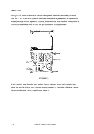 Desenho Técnico
Na figura 23, temos a realização destas interligações e também as correspondentes
aos nós C e D. Com isso, todas as conexões estão feiras e já teremos um desenho da
nossa placa de circuito impresso. Observe, entretanto que este desenho corresponde à
disposição das trilhas vista do lado em que colocamos os componentes.
FIGURA 23
Para transferir este desenho para a placa de cobre virgem temos de inverte-lo. Isso
pode ser feito facilmente se copiarmos o mesmo desenho, passando o lápis ou caneta,
tenho uma folha de carbono conforme a figura 24.
Projeto da Placa de Circuito Impresso
278
 