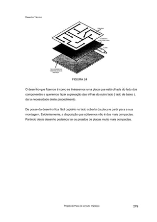 Desenho Técnico
FIGURA 24
O desenho que fizemos é como se tivéssemos uma placa que está olhada do lado dos
componentes e queremos fazer a gravação das trilhas do outro lado ( lado de baixo ),
daí a necessidade deste procedimento.
De posse do desenho fica fácil copiá-lo no lado coberto da placa e partir para a sua
montagem. Evidentemente, a disposição que obtivemos não é das mais compactas.
Partindo deste desenho podemos ter os projetos de placas muito mais compactas.
Projeto da Placa de Circuito Impresso 279
 