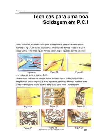 Desenho Técnico
Técnicas para uma boa
Soldagem em P.C.I
Para a realização de uma boa soldagem, é indispensável possuir o material básico
ilustrado na fig.1. Com auxílio de uma lima, limpar a ponta do ferro de soldar de 30 W
(fig.2). Com a ponta limpa, ligue o ferro de soldar ,e após aquecido ,derreta um pouco
Figura 01 Figura 03
Figura 02
pouco de solda sobre a mesma. (fig.3).
Para remover o excesso de estanho, utilize apenas um pano úmido (fig.4).O estado
das placas de circuito impresso é muito importante, observe a diferença existente entre
o lado oxidado (parte escura à direita da fig.5) e a parte limpa e correta (parte
Figura 05 Figura 06
Figura 04
Técnicas para uma boa soldagem em PCI
Figura 08
Figura 07
281
Figura 09
 