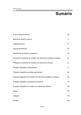 Desenho Técnico
Sumário
O que é desenho técnico 05
Material de desenho técnico 11
Caligrafia técnica 21
Figuras geométricas 23
Desenhando perspectiva isométrica 1 35
Perspectiva isométrica de modelos com elementos paralelos e oblíquos 43
Perspectiva isométrica de modelos com elementos diversos 51
Projeção ortográfica da figura plana 71
Projeção ortográfica de sólidos geométricos 83
Projeção ortográfica de modelos com elementos paralelos e oblíquos 99
Projeção ortográfica e perspectiva isométrica 117
Projeção ortográfica de modelos com elementos diversos 127
Cortes 137
Cotagem 179
Escalas 219
Sumário
 