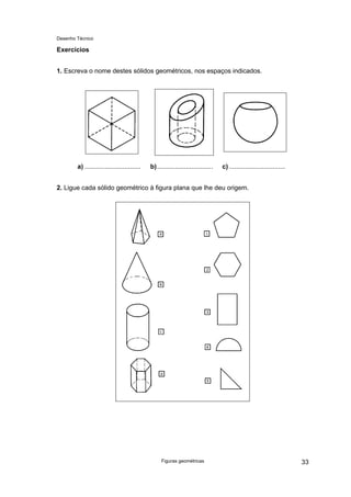 Desenho Técnico
Exercícios
1. Escreva o nome destes sólidos geométricos, nos espaços indicados.
a) ............................... b)............................... c) ...............................
2. Ligue cada sólido geométrico à figura plana que lhe deu origem.
Figuras geométricas 33
 