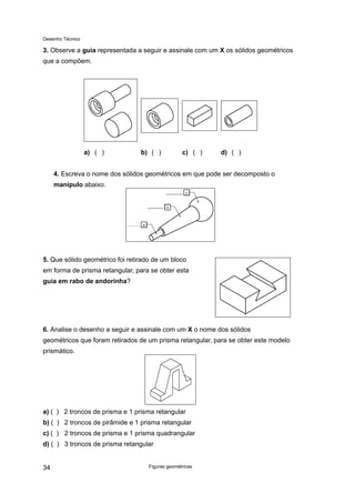 Desenho Técnico
3. Observe a guia representada a seguir e assinale com um X os sólidos geométricos
que a compõem.
a) ( ) b) ( ) c) ( ) d) ( )
4. Escreva o nome dos sólidos geométricos em que pode ser decomposto o
manípulo abaixo.
5. Que sólido geométrico foi retirado de um bloco
em forma de prisma retangular, para se obter esta
guia em rabo de andorinha?
6. Analise o desenho a seguir e assinale com um X o nome dos sólidos
geométricos que foram retirados de um prisma retangular, para se obter este modelo
prismático.
a) ( ) 2 troncos de prisma e 1 prisma retangular
b) ( ) 2 troncos de pirâmide e 1 prisma retangular
c) ( ) 2 troncos de prisma e 1 prisma quadrangular
d) ( ) 3 troncos de prisma retangular
Figuras geométricas
34
 