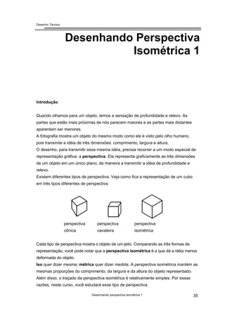 Desenho Técnico
Desenhando Perspectiva
Isométrica 1
Introdução
Quando olhamos para um objeto, temos a sensação de profundidade e relevo. As
partes que estão mais próximas de nós parecem maiores e as partes mais distantes
aparentam ser menores.
A fotografia mostra um objeto do mesmo modo como ele é visto pelo olho humano,
pois transmite a idéia de três dimensões: comprimento, largura e altura.
O desenho, para transmitir essa mesma idéia, precisa recorrer a um modo especial de
representação gráfica: a perspectiva. Ela representa graficamente as três dimensões
de um objeto em um único plano, de maneira a transmitir a idéia de profundidade e
relevo.
Existem diferentes tipos de perspectiva. Veja como fica a representação de um cubo
em três tipos diferentes de perspectiva:
perspectiva
cônica
perspectiva
cavaleira
perspectiva
isométrica
Cada tipo de perspectiva mostra o objeto de um jeito. Comparando as três formas de
representação, você pode notar que a perspectiva isométrica é a que dá a idéia menos
deformada do objeto.
Iso quer dizer mesma; métrica quer dizer medida. A perspectiva isométrica mantém as
mesmas proporções do comprimento, da largura e da altura do objeto representado.
Além disso, o traçado da perspectiva isométrica é relativamente simples. Por essas
razões, neste curso, você estudará esse tipo de perspectiva.
Desenhando perspectiva isométrica 1 35
 