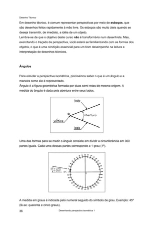 Desenho Técnico
Em desenho técnico, é comum representar perspectivas por meio de esboços, que
são desenhos feitos rapidamente à mão livre. Os esboços são muito úteis quando se
deseja transmitir, de imediato, a idéia de um objeto.
Lembre-se de que o objetivo deste curso não é transformá-lo num desenhista. Mas,
exercitando o traçado da perspectiva, você estará se familiarizando com as formas dos
objetos, o que é uma condição essencial para um bom desempenho na leitura e
interpretação de desenhos técnicos.
Ângulos
Para estudar a perspectiva isométrica, precisamos saber o que é um ângulo e a
maneira como ele é representado.
Ângulo é a figura geométrica formada por duas semi-retas de mesma origem. A
medida do ângulo é dada pela abertura entre seus lados.
Uma das formas para se medir o ângulo consiste em dividir a circunferência em 360
partes iguais. Cada uma dessas partes corresponde a 1 grau (1º).
A medida em graus é indicada pelo numeral seguido do símbolo de grau. Exemplo: 45º
(lê-se: quarenta e cinco graus).
Desenhando perspectiva isométrica 1
36
 